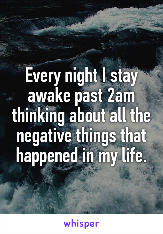 Every night I stay awake past 2am thinking about all the negative things that happened in my life.