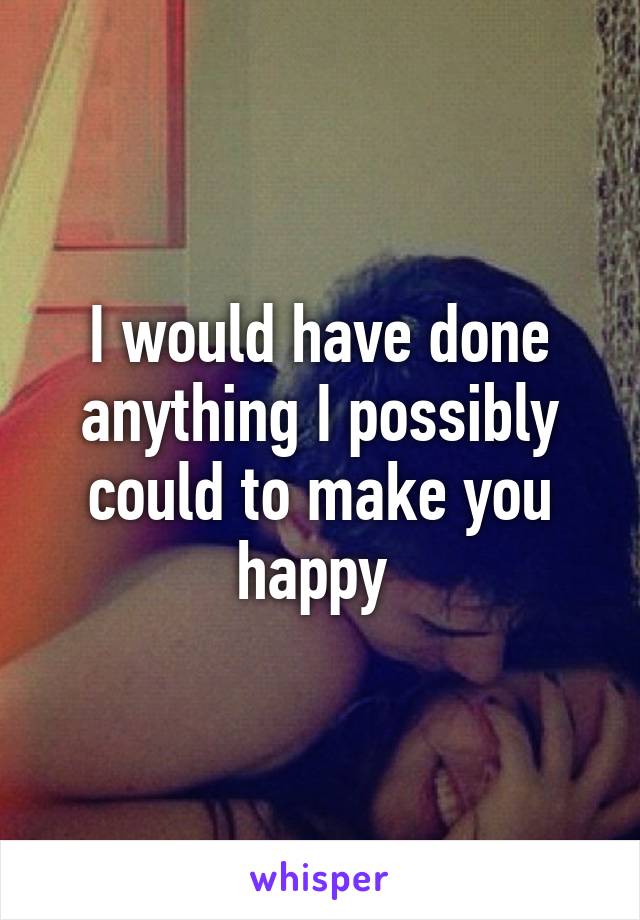 I would have done anything I possibly could to make you happy 