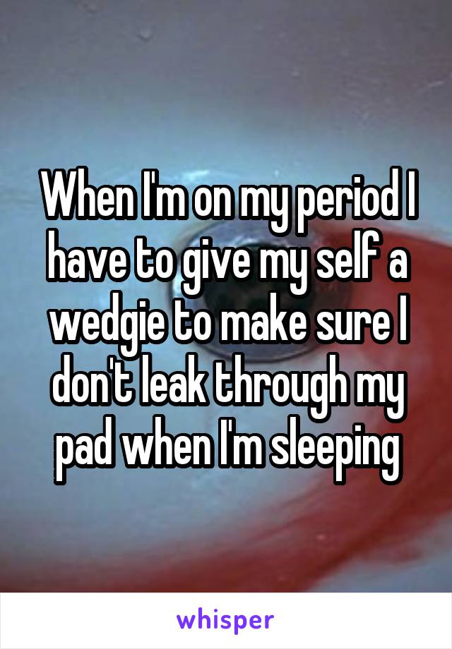 When I'm on my period I have to give my self a wedgie to make sure I don't leak through my pad when I'm sleeping