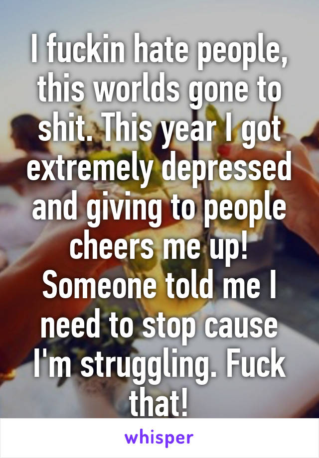 I fuckin hate people, this worlds gone to shit. This year I got extremely depressed and giving to people cheers me up! Someone told me I need to stop cause I'm struggling. Fuck that!