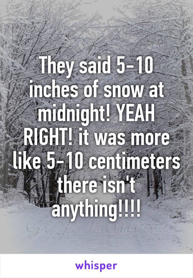 They said 5-10 inches of snow at midnight! YEAH RIGHT! it was more like 5-10 centimeters there isn't anything!!!!