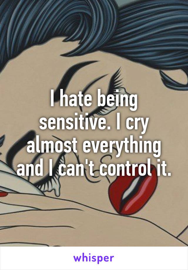 I hate being sensitive. I cry almost everything and I can't control it.