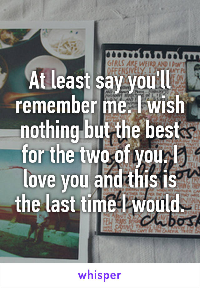 At least say you'll remember me. I wish nothing but the best for the two of you. I love you and this is the last time I would.