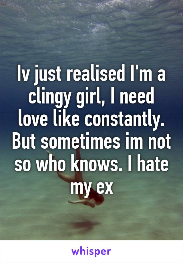 Iv just realised I'm a clingy girl, I need love like constantly. But sometimes im not so who knows. I hate my ex