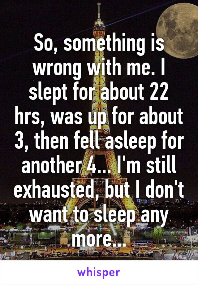 So, something is wrong with me. I slept for about 22 hrs, was up for about 3, then fell asleep for another 4... I'm still exhausted, but I don't want to sleep any more...