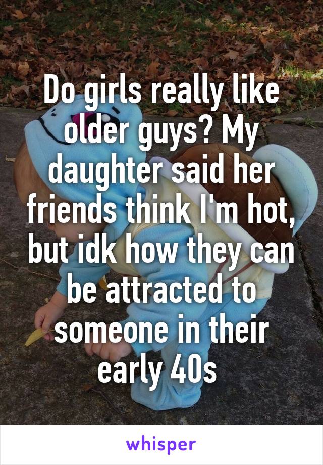 Do girls really like older guys? My daughter said her friends think I'm hot, but idk how they can be attracted to someone in their early 40s 