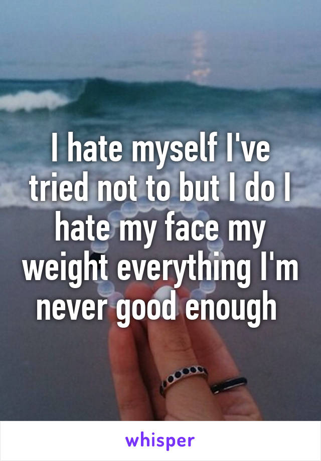 I hate myself I've tried not to but I do I hate my face my weight everything I'm never good enough 