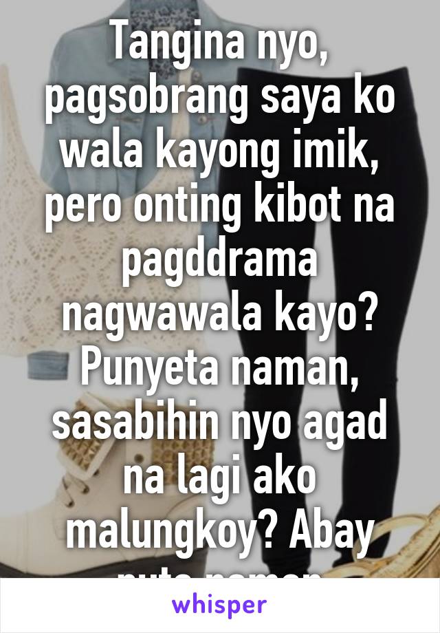 Tangina nyo, pagsobrang saya ko wala kayong imik, pero onting kibot na pagddrama nagwawala kayo? Punyeta naman, sasabihin nyo agad na lagi ako malungkoy? Abay puta naman