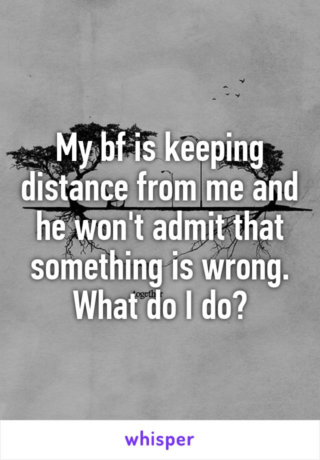 My bf is keeping distance from me and he won't admit that something is wrong. What do I do?