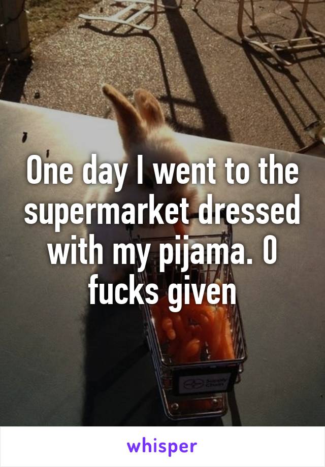 One day I went to the supermarket dressed with my pijama. 0 fucks given