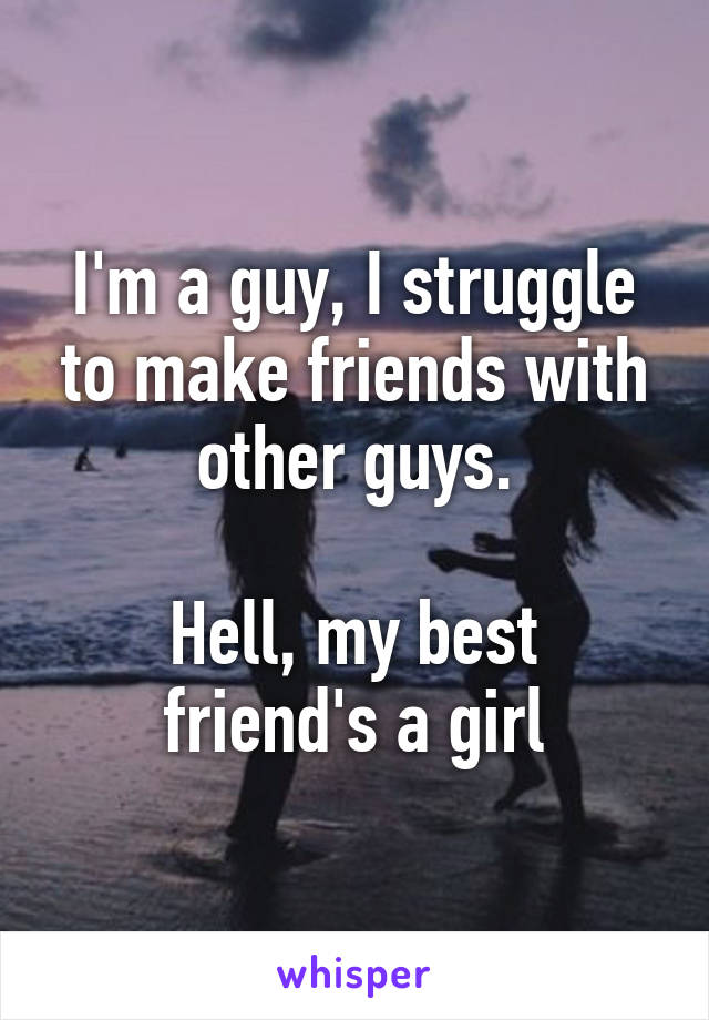 I'm a guy, I struggle to make friends with other guys.

Hell, my best friend's a girl