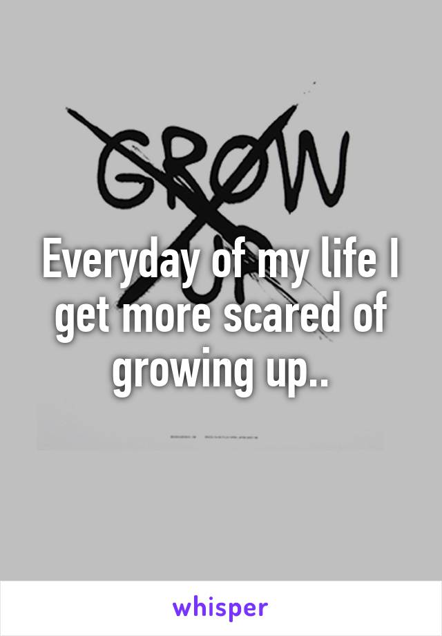 Everyday of my life I get more scared of growing up..