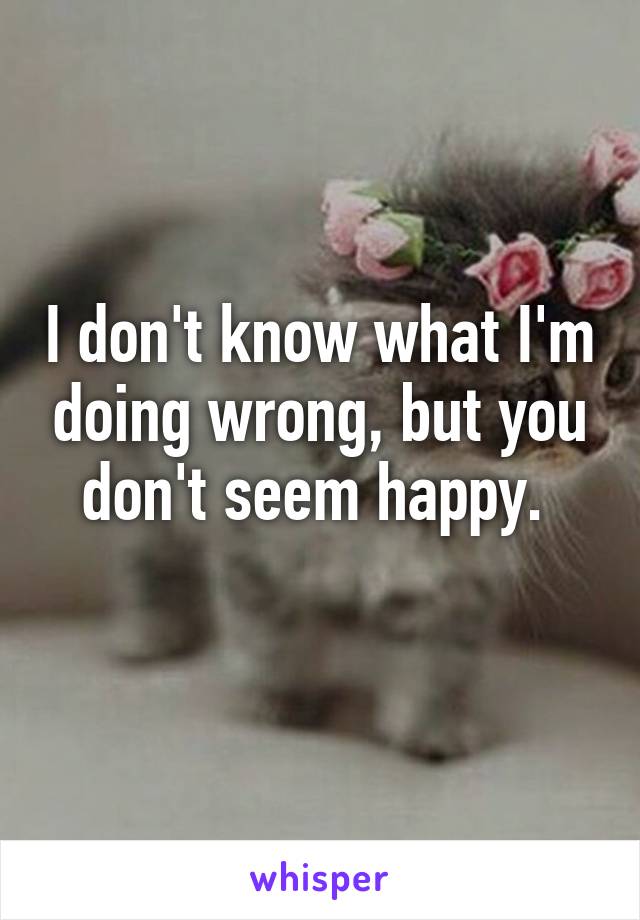 I don't know what I'm doing wrong, but you don't seem happy. 
