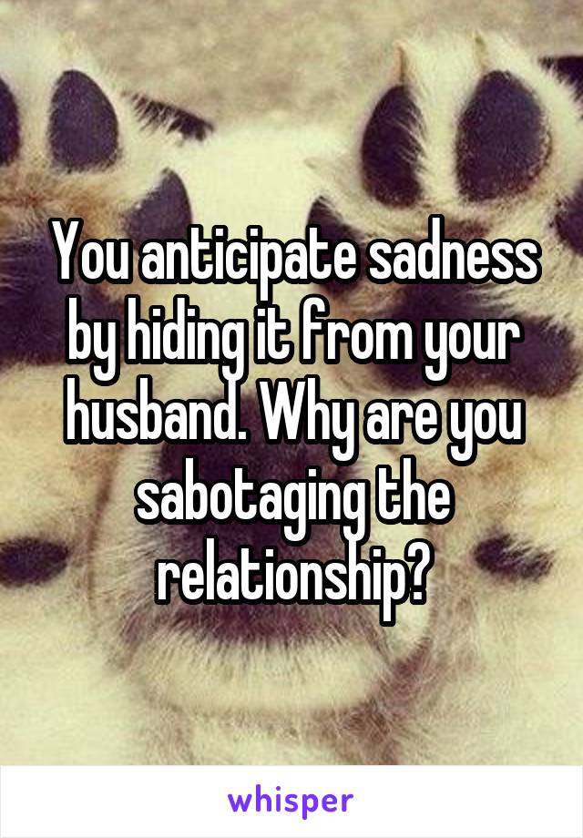 You anticipate sadness by hiding it from your husband. Why are you sabotaging the relationship?