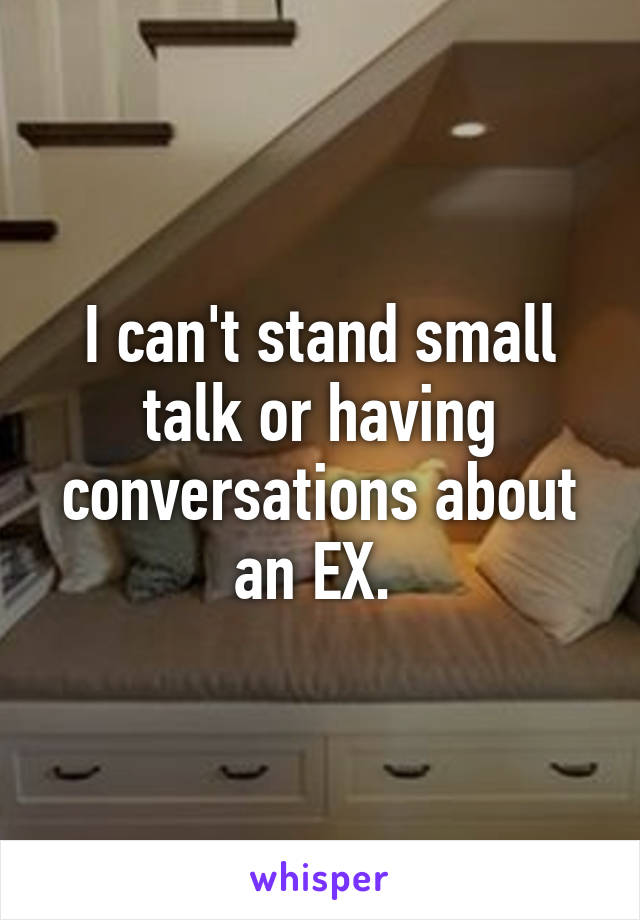 I can't stand small talk or having conversations about an EX. 