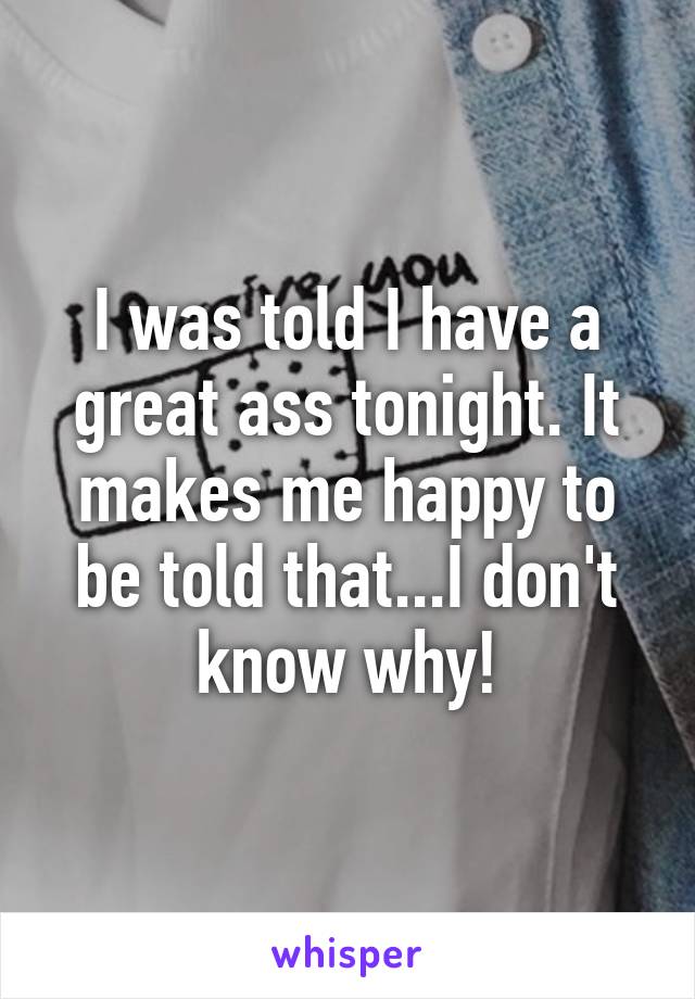 I was told I have a great ass tonight. It makes me happy to be told that...I don't know why!