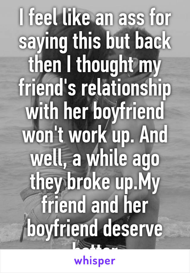 I feel like an ass for saying this but back then I thought my friend's relationship with her boyfriend won't work up. And well, a while ago they broke up.My friend and her boyfriend deserve better