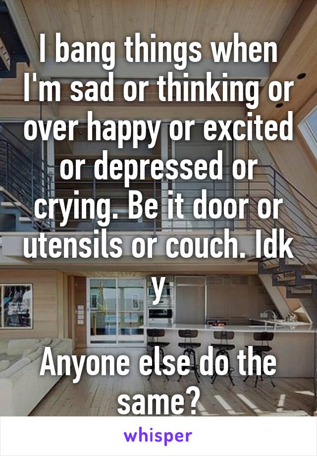 I bang things when I'm sad or thinking or over happy or excited or depressed or crying. Be it door or utensils or couch. Idk y

Anyone else do the same?