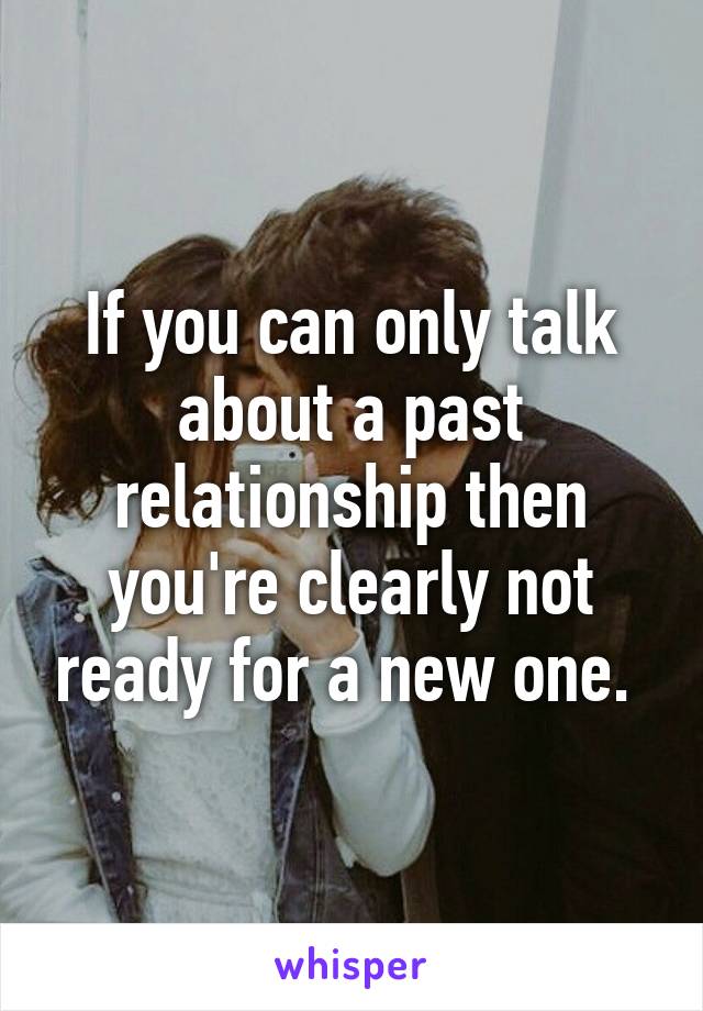 If you can only talk about a past relationship then you're clearly not ready for a new one. 