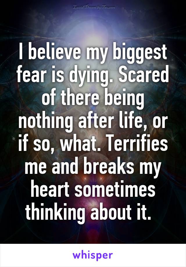 I believe my biggest fear is dying. Scared of there being nothing after life, or if so, what. Terrifies me and breaks my heart sometimes thinking about it.  