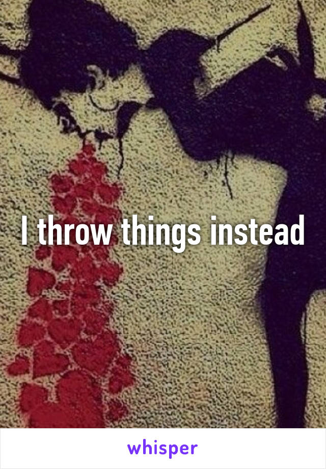 I throw things instead