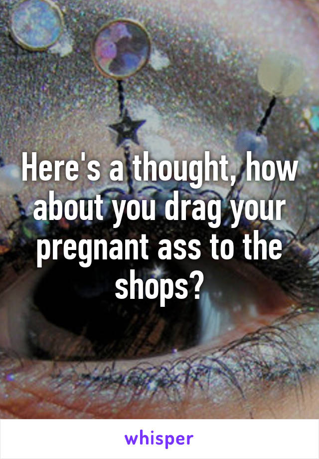 Here's a thought, how about you drag your pregnant ass to the shops?