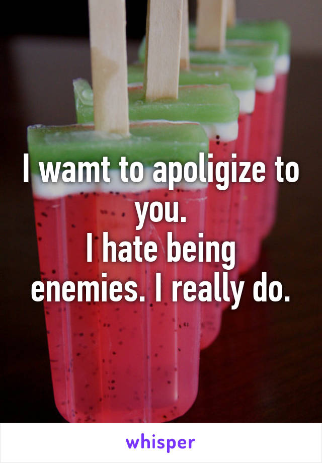 I wamt to apoligize to you.
I hate being enemies. I really do.