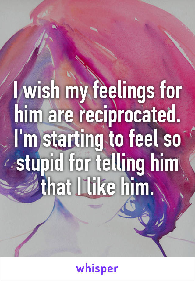 I wish my feelings for him are reciprocated. I'm starting to feel so stupid for telling him that I like him.