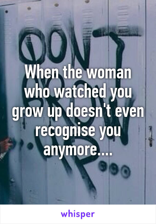 When the woman who watched you grow up doesn't even recognise you anymore....