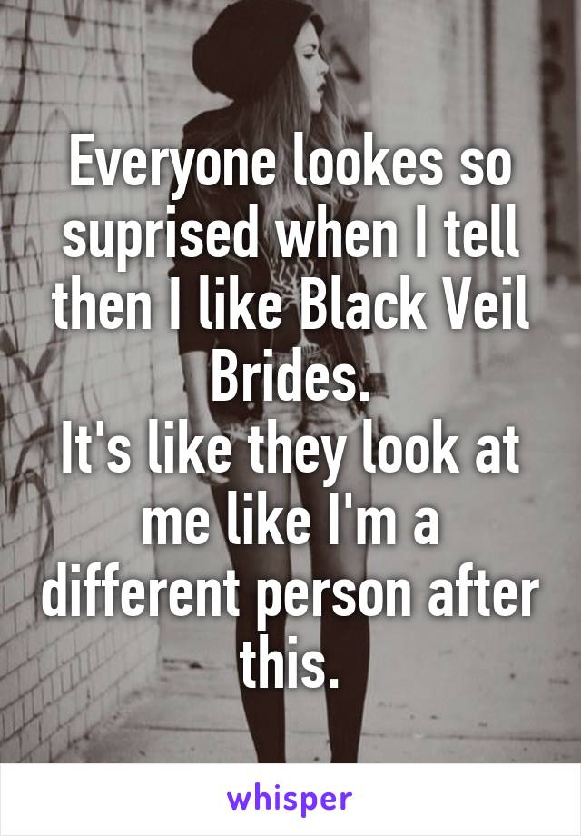 Everyone lookes so suprised when I tell then I like Black Veil Brides.
It's like they look at me like I'm a different person after this.