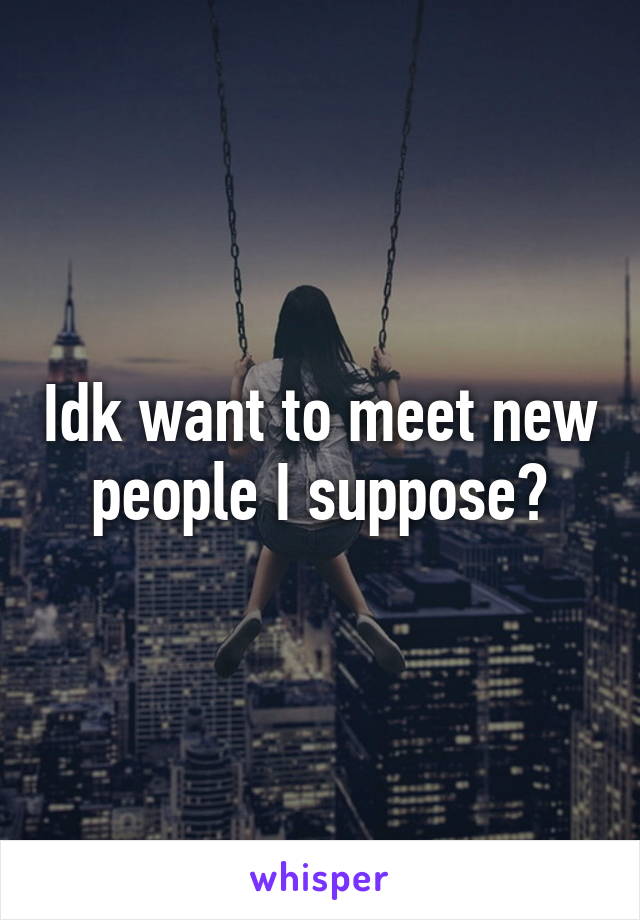 Idk want to meet new people I suppose?