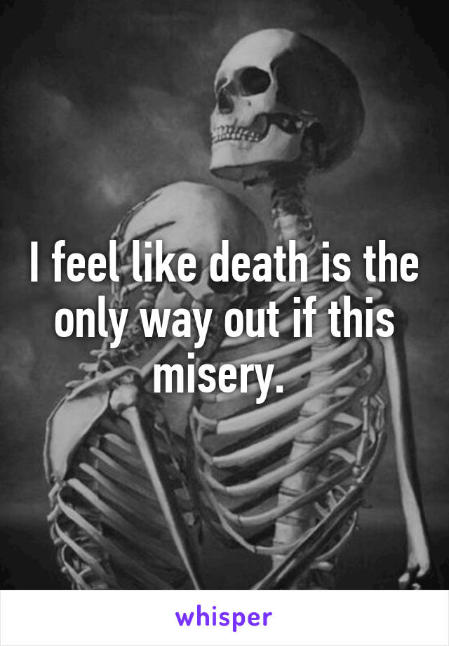 I feel like death is the only way out if this misery. 