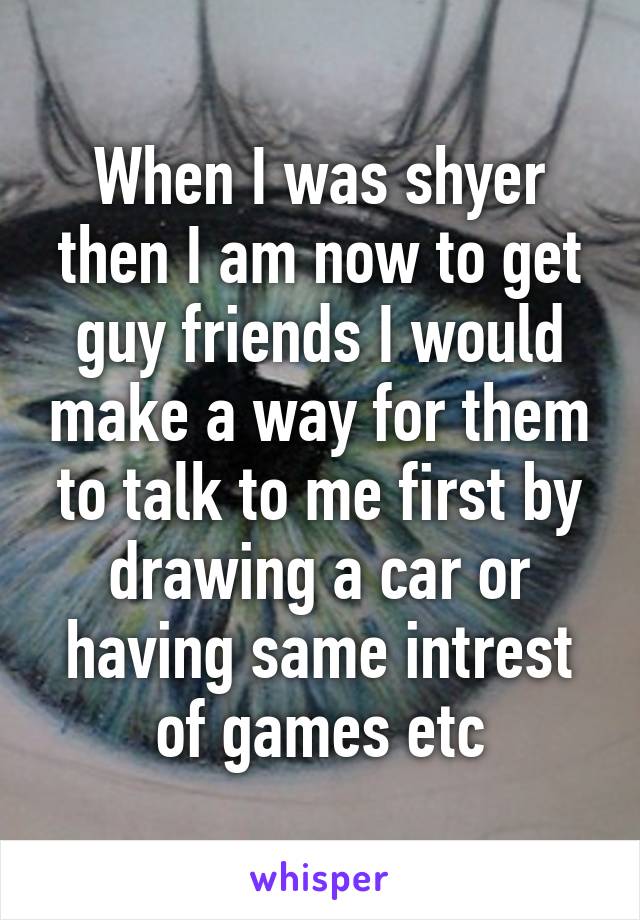 When I was shyer then I am now to get guy friends I would make a way for them to talk to me first by drawing a car or having same intrest of games etc