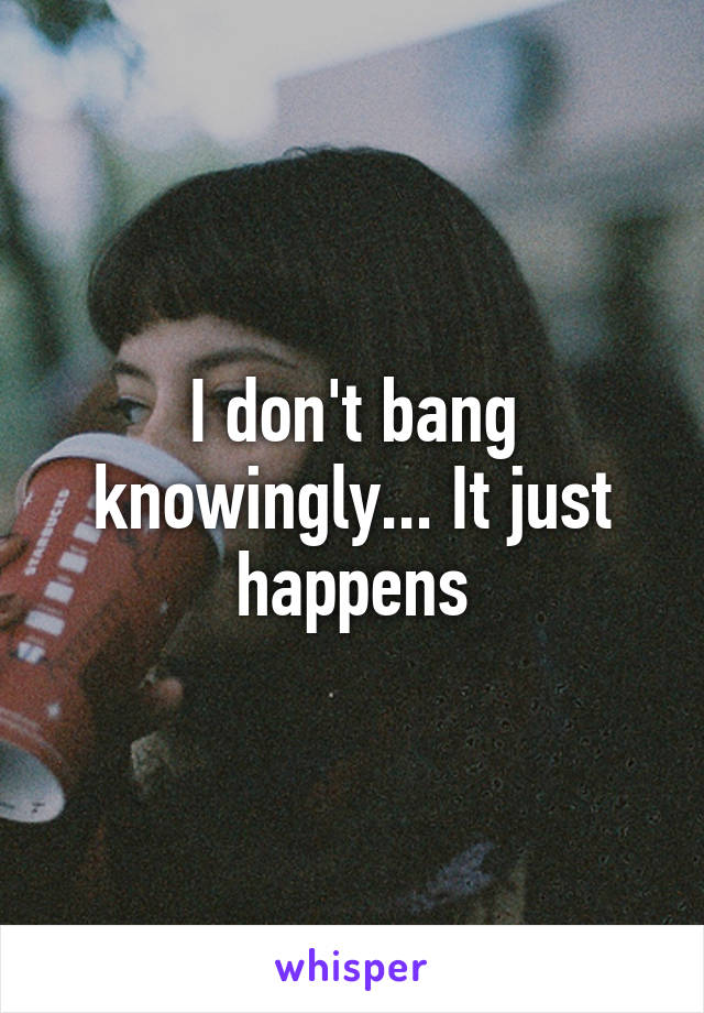 I don't bang knowingly... It just happens