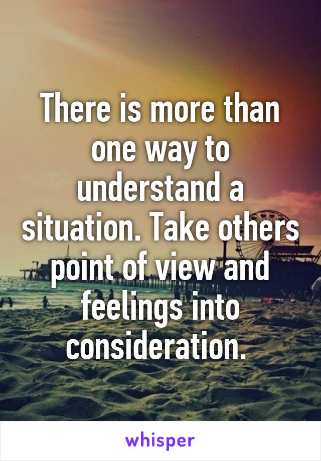 There is more than one way to understand a situation. Take others point of view and feelings into consideration. 