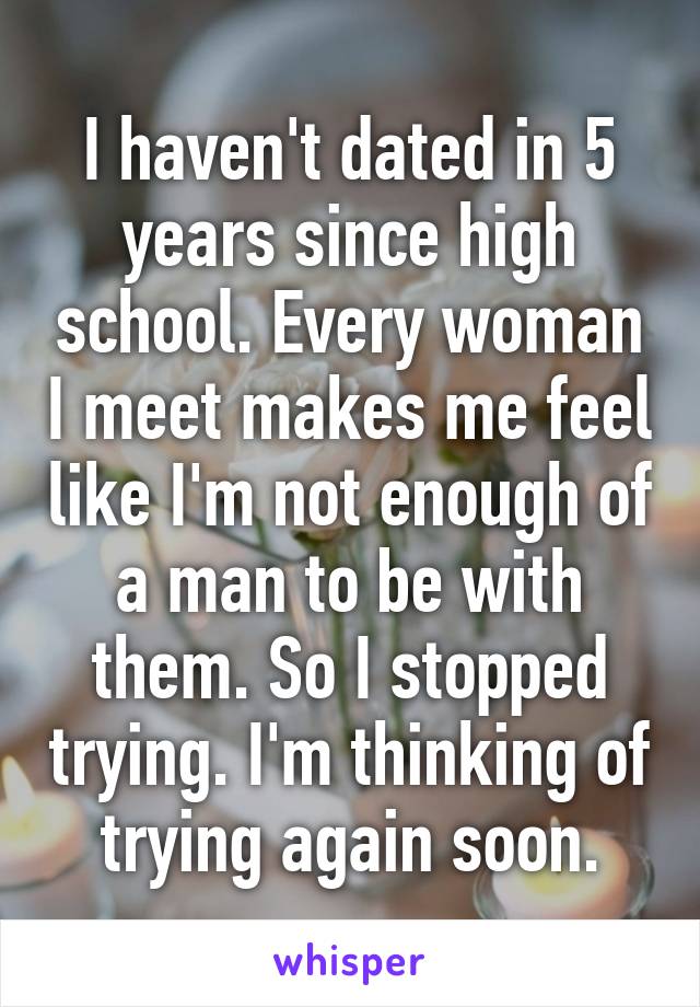 I haven't dated in 5 years since high school. Every woman I meet makes me feel like I'm not enough of a man to be with them. So I stopped trying. I'm thinking of trying again soon.