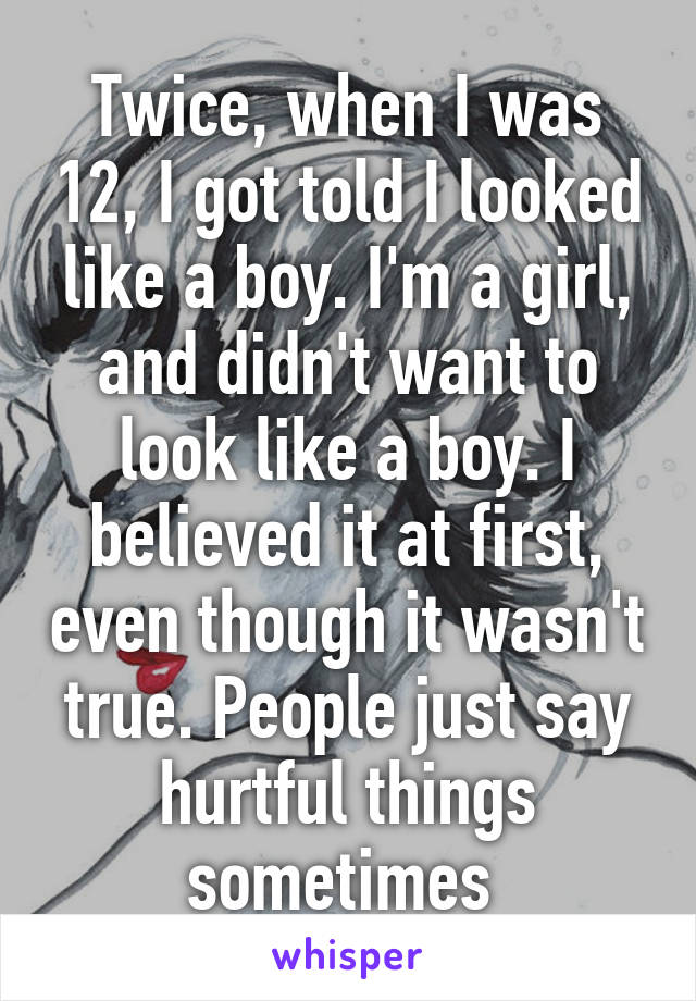 Twice, when I was 12, I got told I looked like a boy. I'm a girl, and didn't want to look like a boy. I believed it at first, even though it wasn't true. People just say hurtful things sometimes 