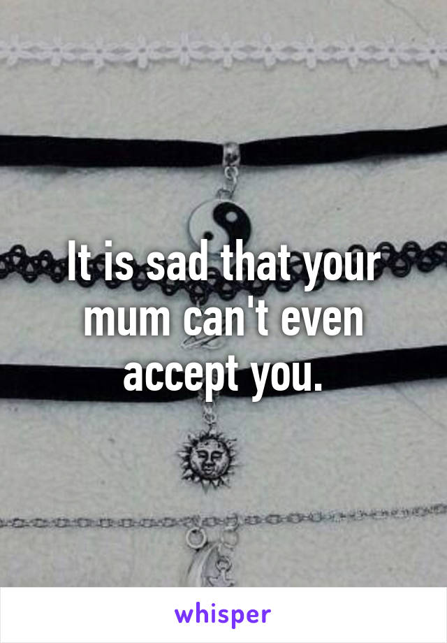 It is sad that your mum can't even accept you.