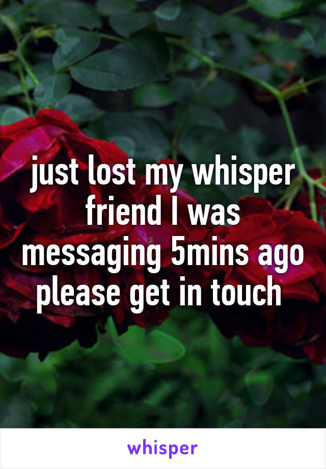 just lost my whisper friend I was messaging 5mins ago please get in touch 