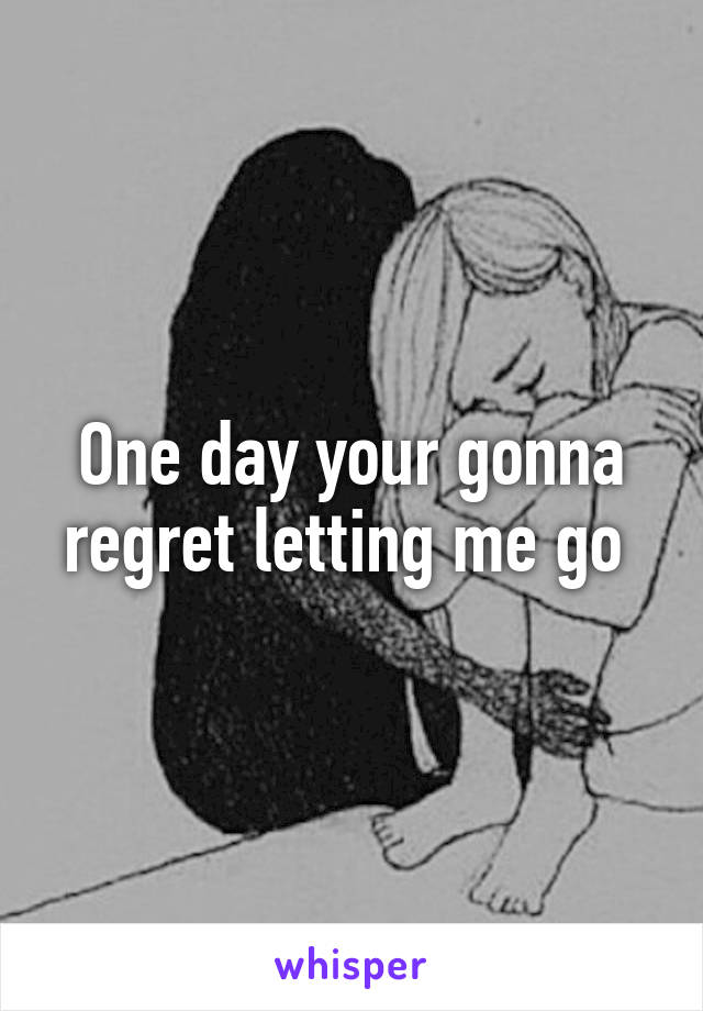 One day your gonna regret letting me go 