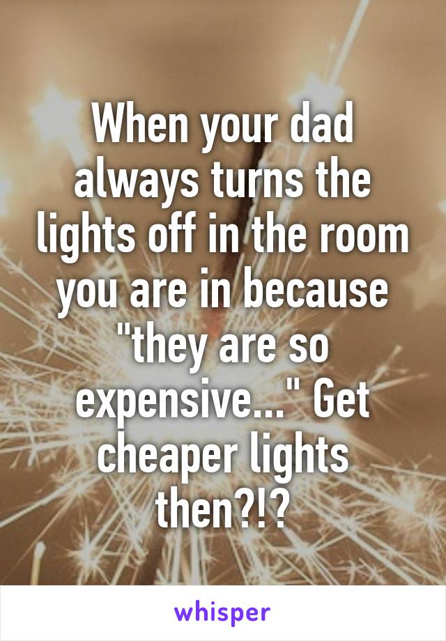 When your dad always turns the lights off in the room you are in because "they are so expensive..." Get cheaper lights then?!?