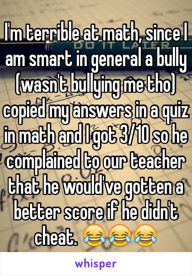 I'm terrible at math, since I am smart in general a bully (wasn't bullying me tho) copied my answers in a quiz in math and I got 3/10 so he complained to our teacher that he would've gotten a better score if he didn't cheat. 😂😂😂