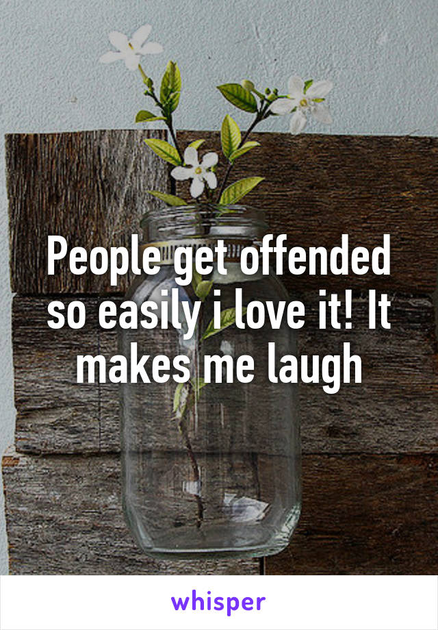 People get offended so easily i love it! It makes me laugh