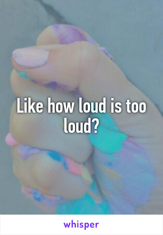 Like how loud is too loud?