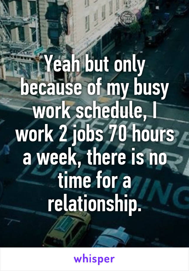 Yeah but only because of my busy work schedule, I work 2 jobs 70 hours a week, there is no time for a relationship.