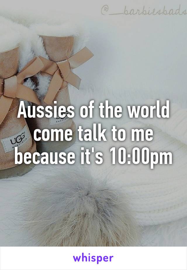 Aussies of the world come talk to me because it's 10:00pm