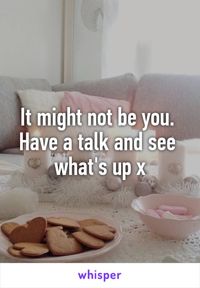 It might not be you. 
Have a talk and see 
what's up x