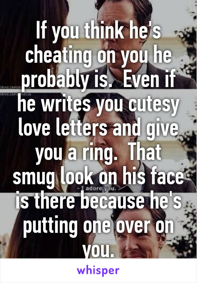 If you think he's cheating on you he probably is.  Even if he writes you cutesy love letters and give you a ring.  That smug look on his face is there because he's putting one over on you.