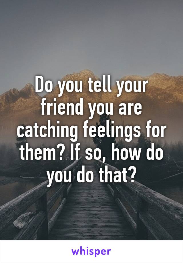 Do you tell your friend you are catching feelings for them? If so, how do you do that?