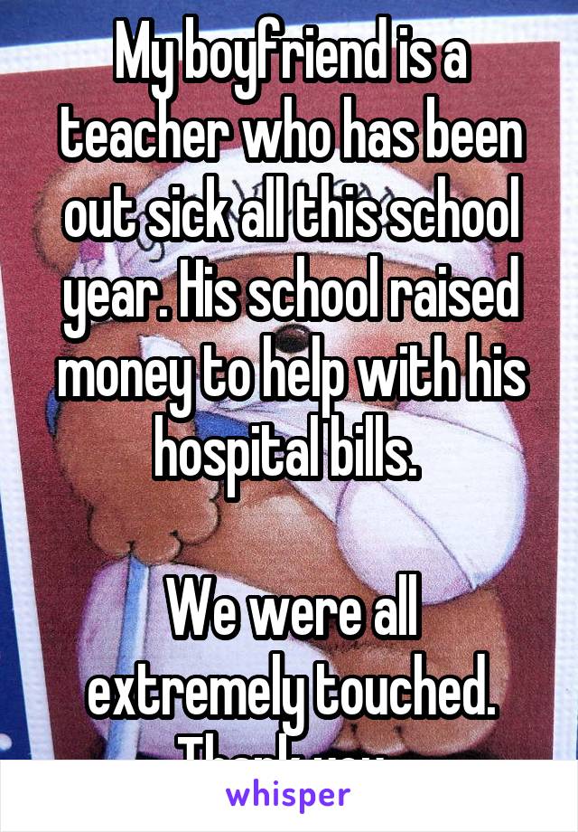 My boyfriend is a teacher who has been out sick all this school year. His school raised money to help with his hospital bills. 

We were all extremely touched. Thank you. 